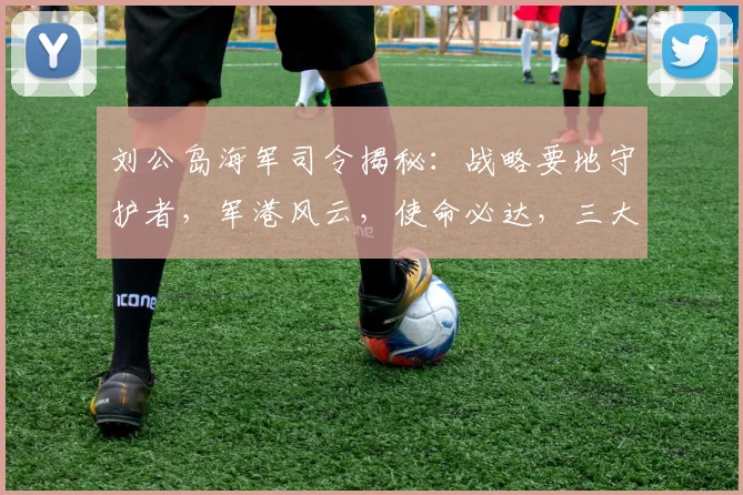 刘公岛海军司令揭秘：战略要地守护者，军港风云，使命必达，三大亮点不容错过