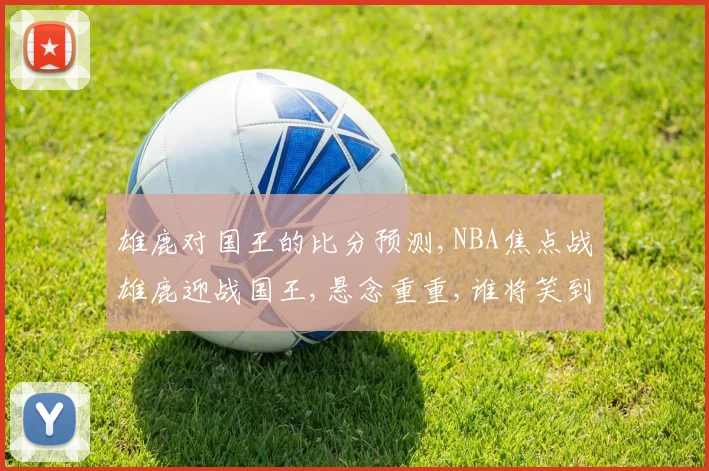 雄鹿对国王的比分预测,NBA焦点战雄鹿迎战国王,悬念重重,谁将笑到最后