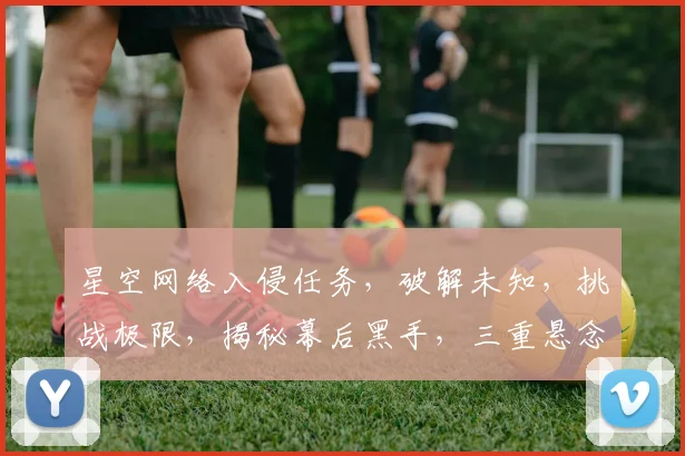 星空网络入侵任务，破解未知，挑战极限，揭秘幕后黑手，三重悬念等你揭晓