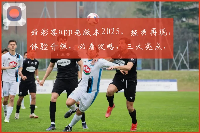 好彩客app老版本2025，经典再现，体验升级，必看攻略，三大亮点，不容错过，轻松获取