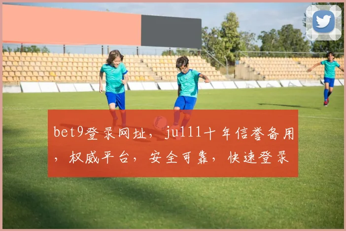 bet9登录网址，ju111十年信誉备用，权威平台，安全可靠，快速登录