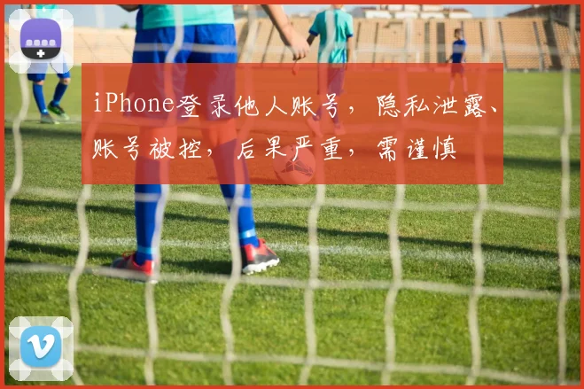 iPhone登录他人账号，隐私泄露、账号被控，后果严重，需谨慎