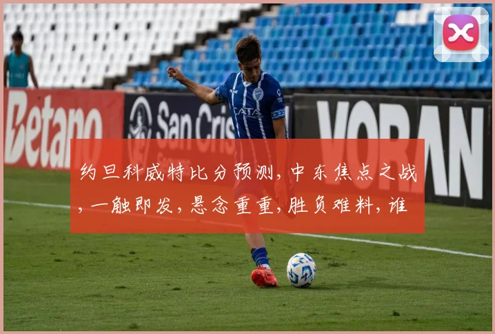 约旦科威特比分预测,中东焦点之战,一触即发,悬念重重,胜负难料,谁将问鼎