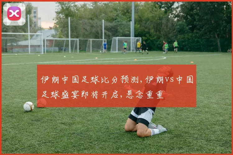 伊朗中国足球比分预测,伊朗vs中国足球盛宴即将开启,悬念重重